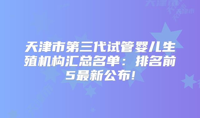 天津市第三代试管婴儿生殖机构汇总名单：排名前5最新公布!