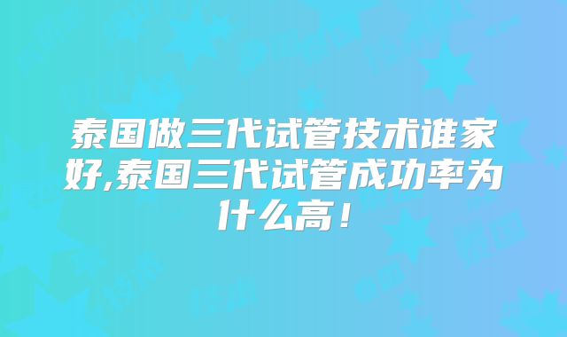 泰国做三代试管技术谁家好,泰国三代试管成功率为什么高！