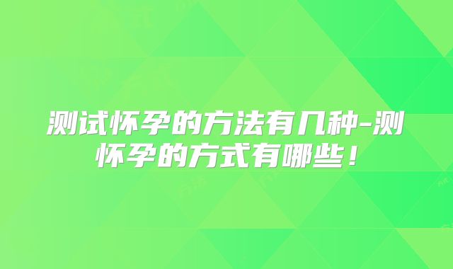测试怀孕的方法有几种-测怀孕的方式有哪些！