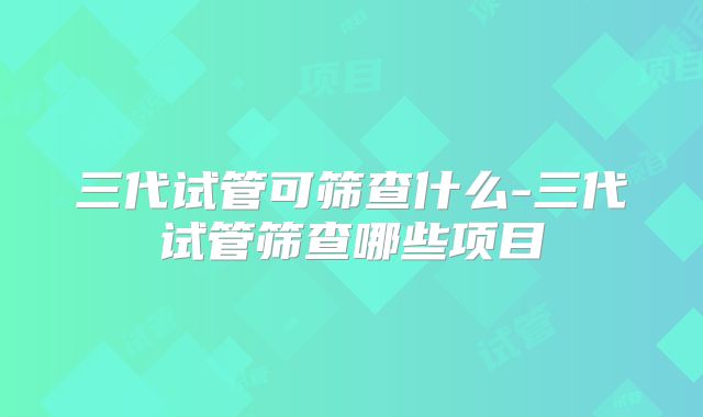 三代试管可筛查什么-三代试管筛查哪些项目