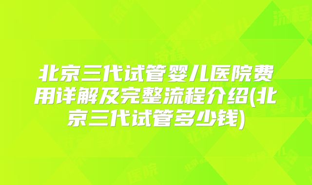 北京三代试管婴儿医院费用详解及完整流程介绍(北京三代试管多少钱)