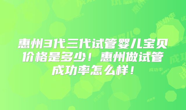 惠州3代三代试管婴儿宝贝价格是多少！惠州做试管成功率怎么样！