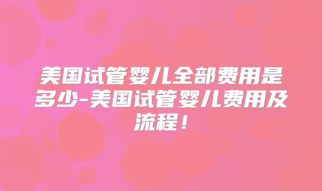 美国试管婴儿全部费用是多少-美国试管婴儿费用及流程！