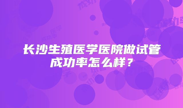 长沙生殖医学医院做试管成功率怎么样?