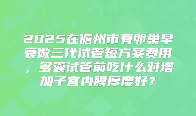 2025在儋州市有卵巢早衰做三代试管短方案费用，多囊试管前吃什么对增加子宫内膜厚度好？