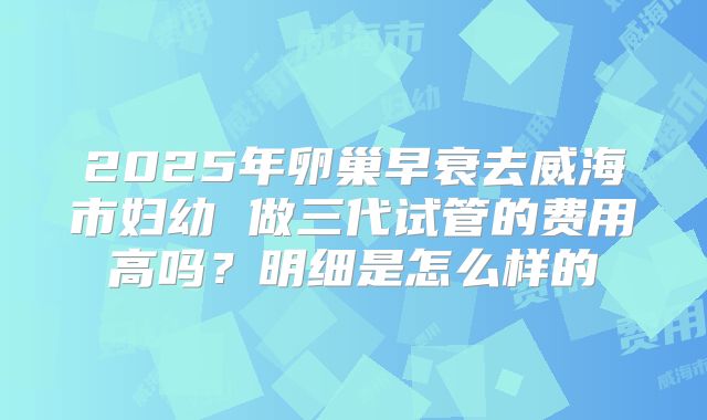 2025年卵巢早衰去威海市妇幼 做三代试管的费用高吗？明细是怎么样的