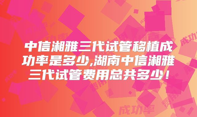 中信湘雅三代试管移植成功率是多少,湖南中信湘雅三代试管费用总共多少!