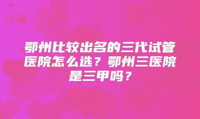 鄂州比较出名的三代试管医院怎么选？鄂州三医院是三甲吗？