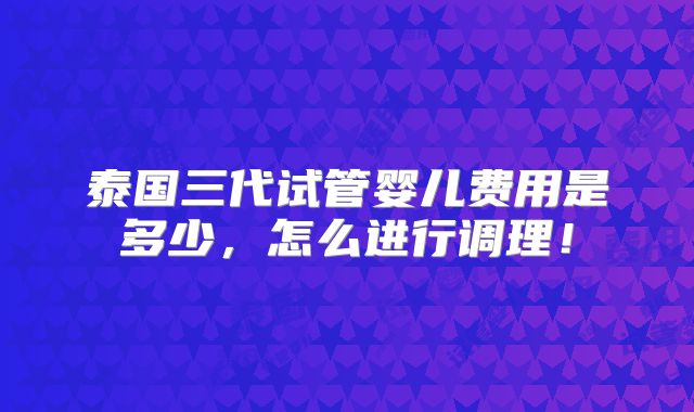 泰国三代试管婴儿费用是多少，怎么进行调理！
