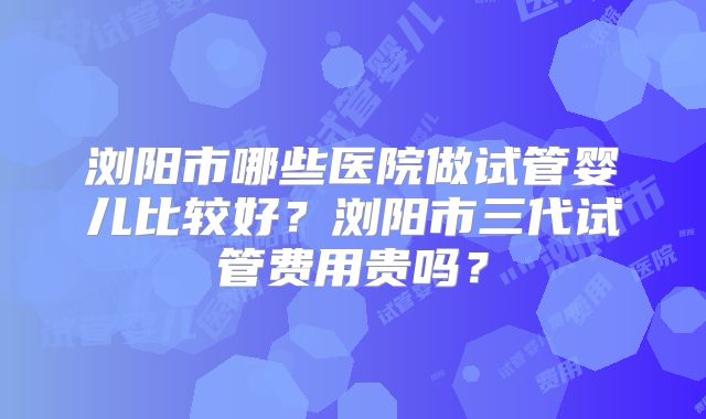 浏阳市哪些医院做试管婴儿比较好？浏阳市三代试管费用贵吗？