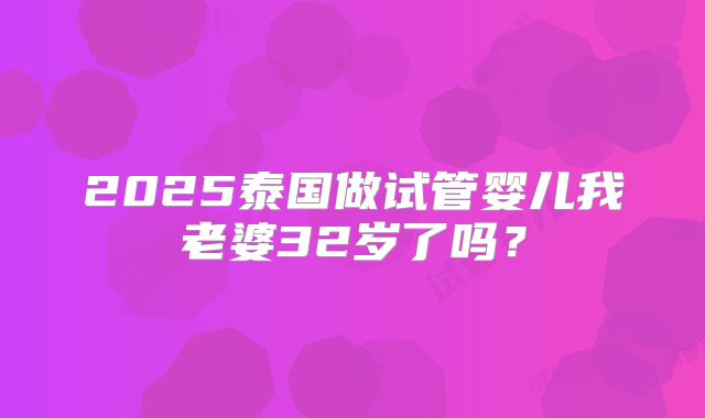 2025泰国做试管婴儿我老婆32岁了吗?