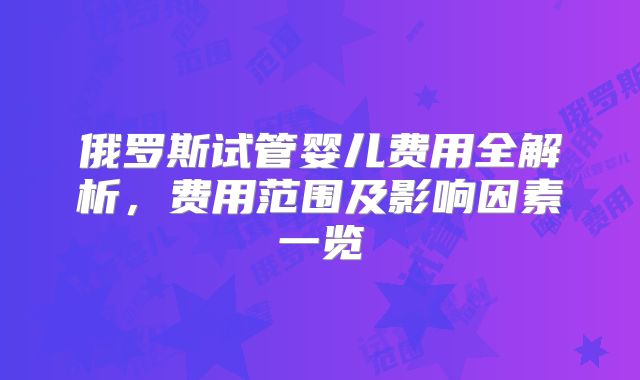 俄罗斯试管婴儿费用全解析，费用范围及影响因素一览