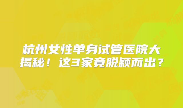 杭州女性单身试管医院大揭秘！这3家竟脱颖而出？