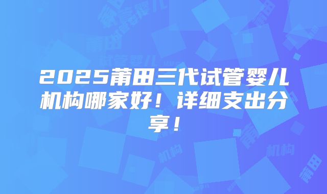 2025莆田三代试管婴儿机构哪家好！详细支出分享！