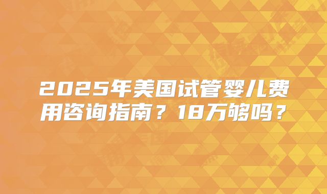2025年美国试管婴儿费用咨询指南？18万够吗？
