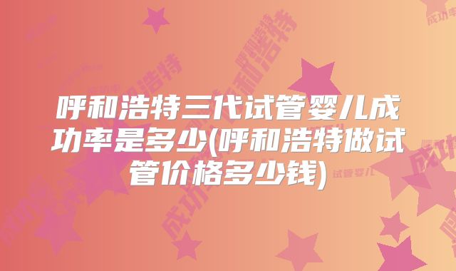 呼和浩特三代试管婴儿成功率是多少(呼和浩特做试管价格多少钱)