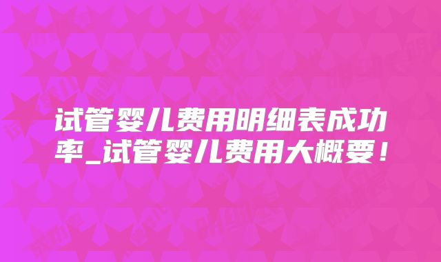 试管婴儿费用明细表成功率_试管婴儿费用大概要！