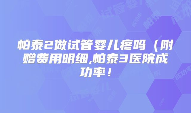 帕泰2做试管婴儿疼吗（附赠费用明细,帕泰3医院成功率！