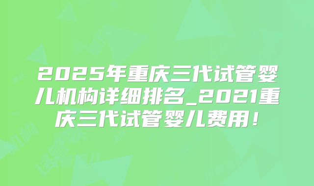 2025年重庆三代试管婴儿机构详细排名_2021重庆三代试管婴儿费用！