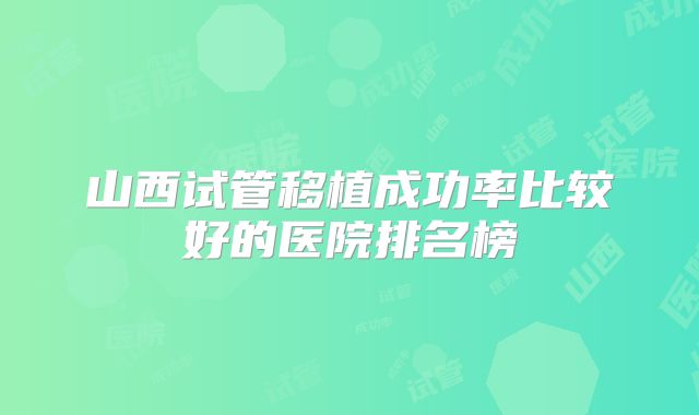 山西试管移植成功率比较好的医院排名榜