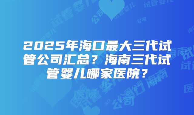 2025年海口最大三代试管公司汇总？海南三代试管婴儿哪家医院？