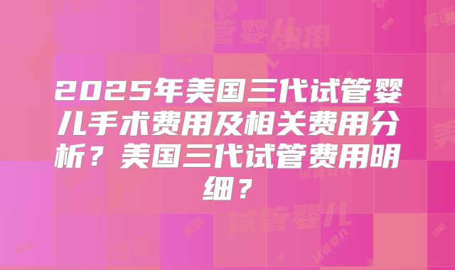 2025年美国三代试管婴儿手术费用及相关费用分析？美国三代试管费用明细？