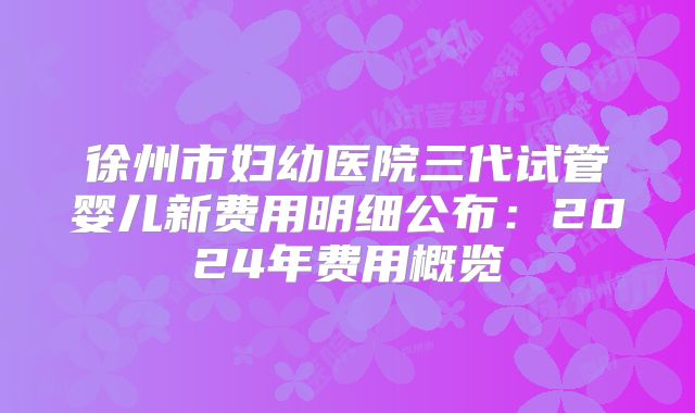 徐州市妇幼医院三代试管婴儿新费用明细公布:2024年费用概览