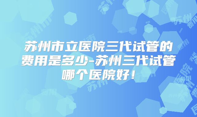 苏州市立医院三代试管的费用是多少-苏州三代试管哪个医院好!