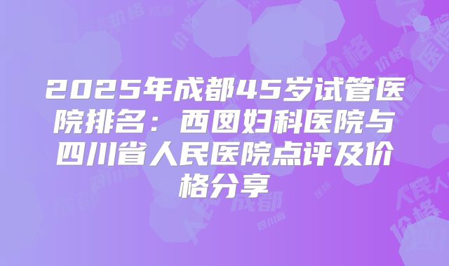 2025年成都45岁试管医院排名：西囡妇科医院与四川省人民医院点评及价格分享
