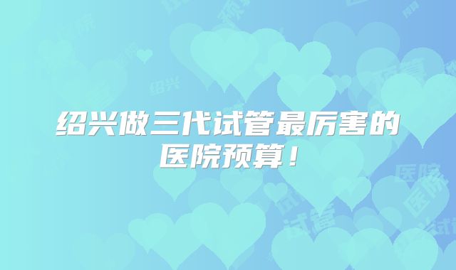 绍兴做三代试管最厉害的医院预算！
