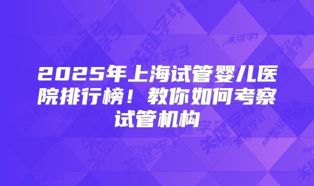 2025年上海试管婴儿医院排行榜！教你如何考察试管机构