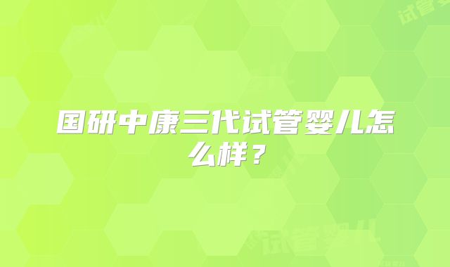 国研中康三代试管婴儿怎么样?