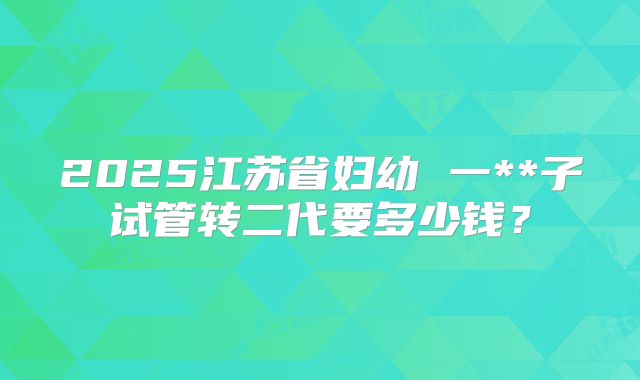 2025江苏省妇幼 一**子试管转二代要多少钱?