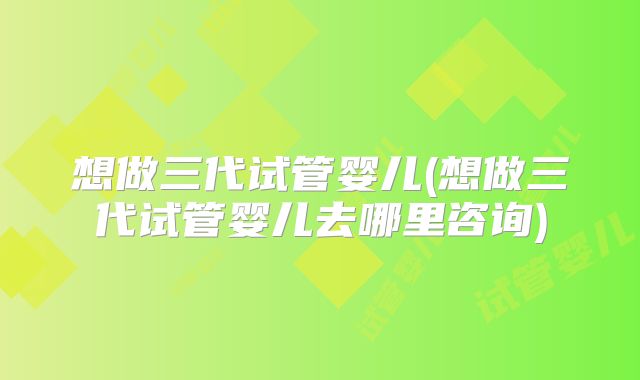 想做三代试管婴儿(想做三代试管婴儿去哪里咨询)