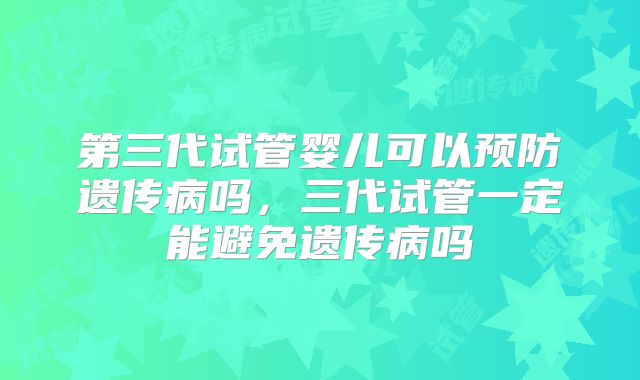 第三代试管婴儿可以预防遗传病吗，三代试管一定能避免遗传病吗