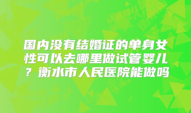 国内没有结婚证的单身女性可以去哪里做试管婴儿？衡水市人民医院能做吗
