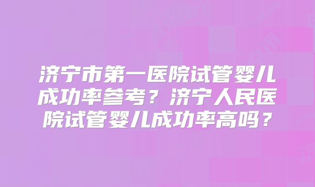 济宁市第一医院试管婴儿成功率参考？济宁人民医院试管婴儿成功率高吗？
