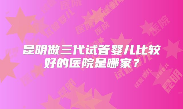 昆明做三代试管婴儿比较好的医院是哪家?