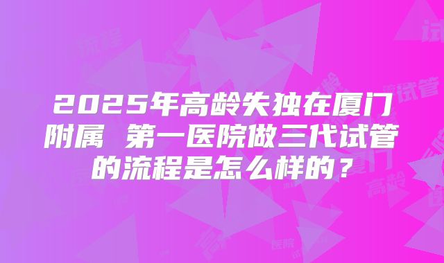 2025年高龄失独在厦门附属 第一医院做三代试管的流程是怎么样的？