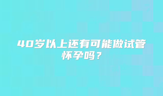 40岁以上还有可能做试管怀孕吗？