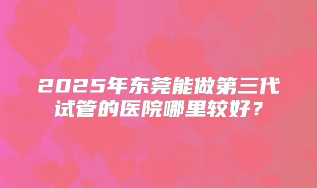 2025年东莞能做第三代试管的医院哪里较好？
