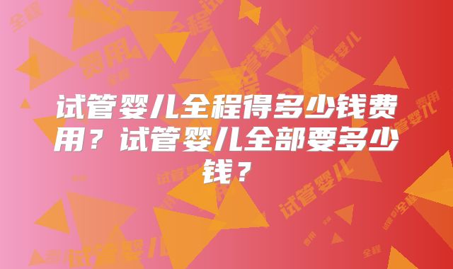 试管婴儿全程得多少钱费用?试管婴儿全部要多少钱?