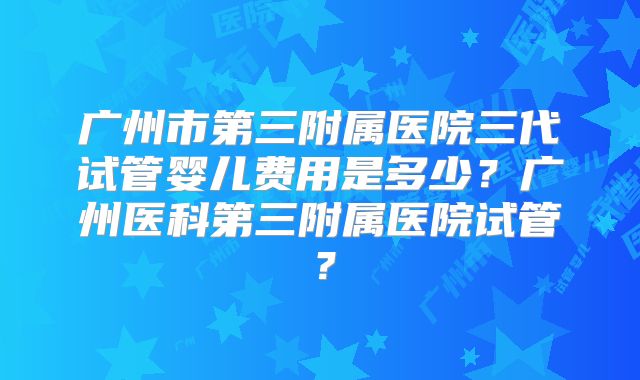广州市第三附属医院三代试管婴儿费用是多少？广州医科第三附属医院试管？