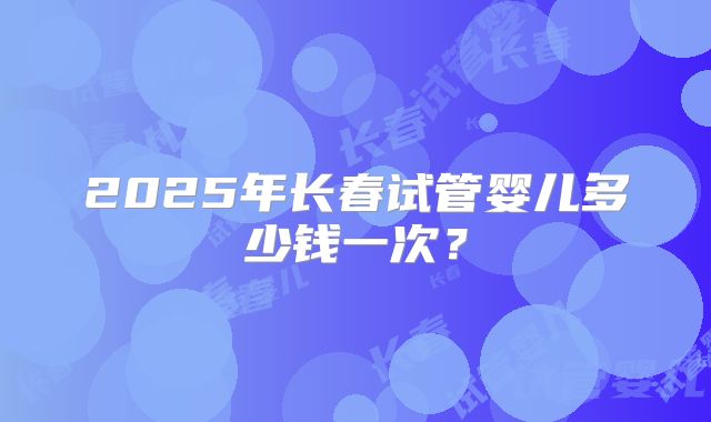2025年长春试管婴儿多少钱一次？