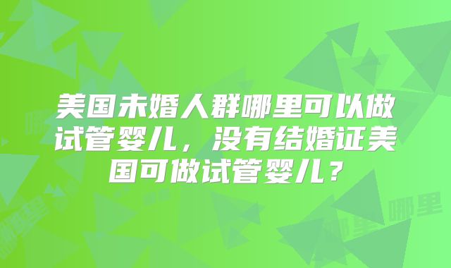 美国未婚人群哪里可以做试管婴儿，没有结婚证美国可做试管婴儿？