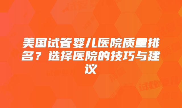 美国试管婴儿医院质量排名？选择医院的技巧与建议