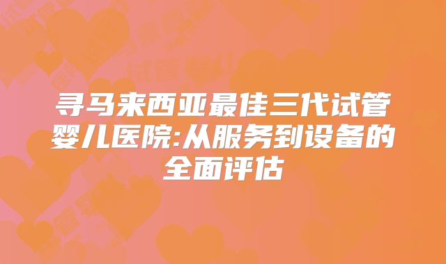 寻马来西亚最佳三代试管婴儿医院:从服务到设备的全面评估