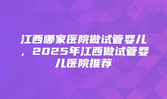 江西哪家医院做试管婴儿，2025年江西做试管婴儿医院推荐