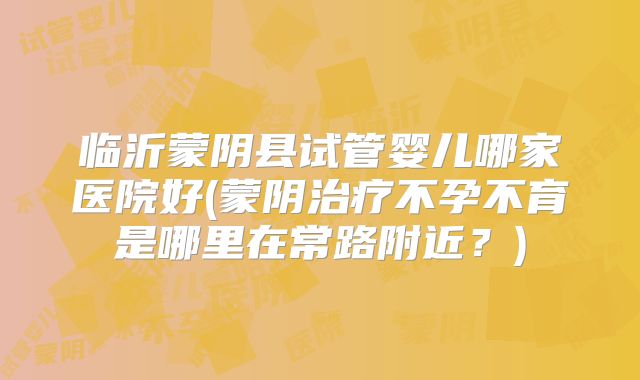 临沂蒙阴县试管婴儿哪家医院好(蒙阴治疗不孕不育是哪里在常路附近?)