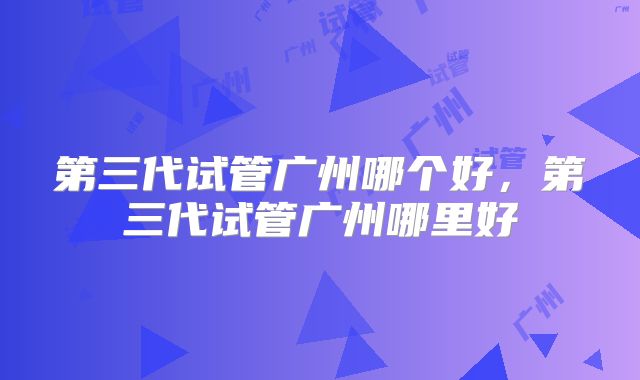 第三代试管广州哪个好，第三代试管广州哪里好